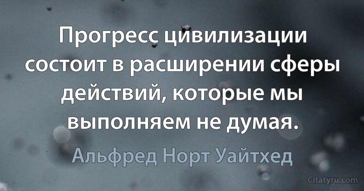 Прогресс цивилизации состоит в расширении сферы действий, которые мы выполняем не думая. (Альфред Норт Уайтхед)