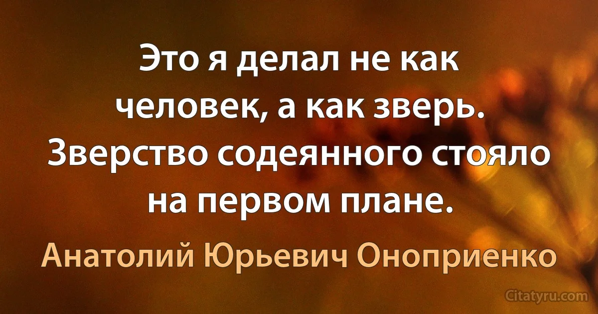 Это я делал не как человек, а как зверь. Зверство содеянного стояло на первом плане. (Анатолий Юрьевич Оноприенко)