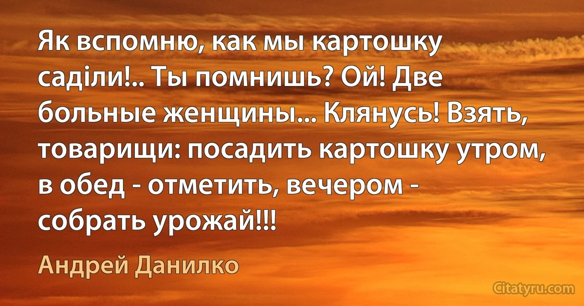 Як вспомню, как мы картошку садiли!.. Ты помнишь? Ой! Две больные женщины... Клянусь! Взять, товарищи: посадить картошку утром, в обед - отметить, вечером - собрать урожай!!! (Андрей Данилко)