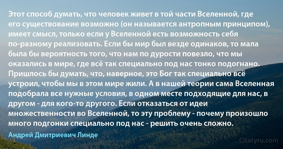 Этот способ думать, что человек живет в той части Вселенной, где его существование возможно (он называется антропным принципом), имеет смысл, только если у Вселенной есть возможность себя по-разному реализовать. Если бы мир был везде одинаков, то мала была бы вероятность того, что нам по дурости повезло, что мы оказались в мире, где всё так специально под нас тонко подогнано. Пришлось бы думать, что, наверное, это Бог так специально всё устроил, чтобы мы в этом мире жили. А в нашей теории сама Вселенная подобрала все нужные условия, в одном месте подходящие для нас, в другом - для кого-то другого. Если отказаться от идеи множественности во Вселенной, то эту проблему - почему произошло много подгонки специально под нас - решить очень сложно. (Андрей Дмитриевич Линде)