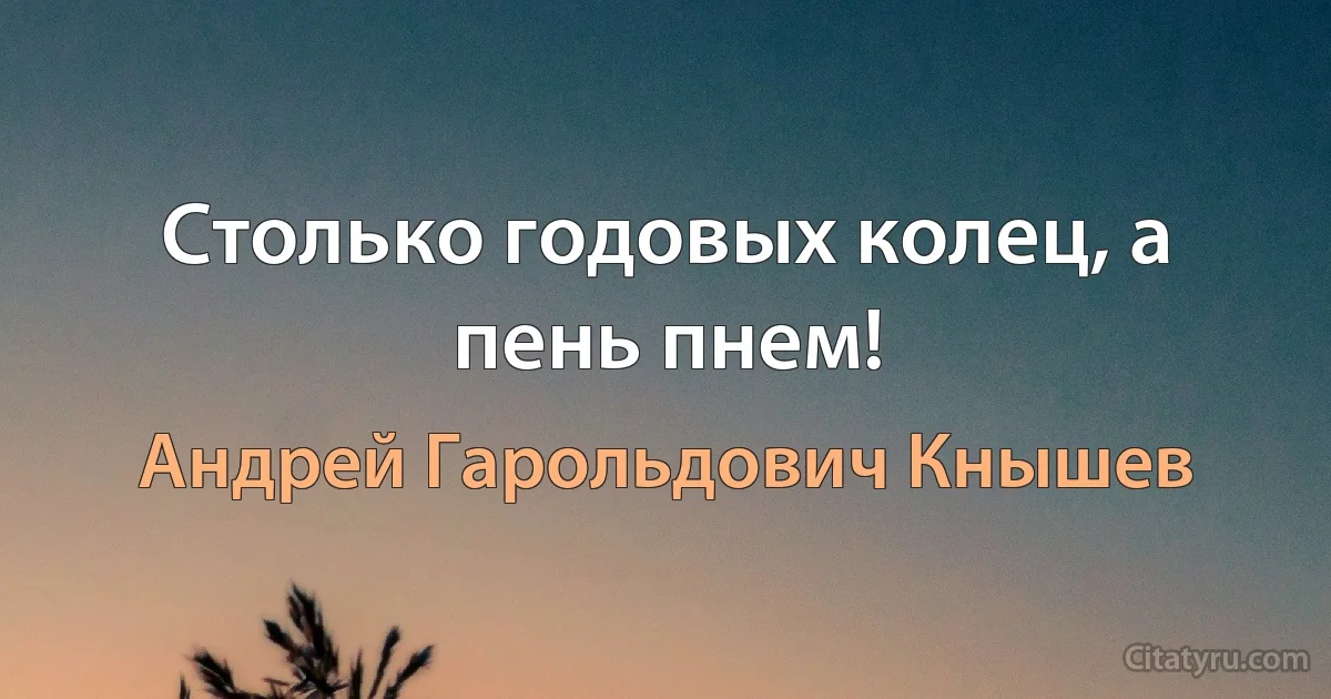 Столько годовых колец, а пень пнем! (Андрей Гарольдович Кнышев)