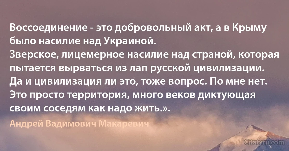 Воссоединение - это добровольный акт, а в Крыму было насилие над Украиной.
Зверское, лицемерное насилие над страной, которая пытается вырваться из лап русской цивилизации.
Да и цивилизация ли это, тоже вопрос. По мне нет.
Это просто территория, много веков диктующая своим соседям как надо жить.». (Андрей Вадимович Макаревич)