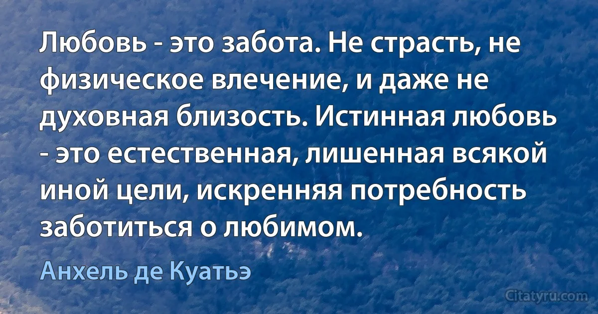 Любовь - это забота. Не страсть, не физическое влечение, и даже не духовная близость. Истинная любовь - это естественная, лишенная всякой иной цели, искренняя потребность заботиться о любимом. (Анхель де Куатьэ)