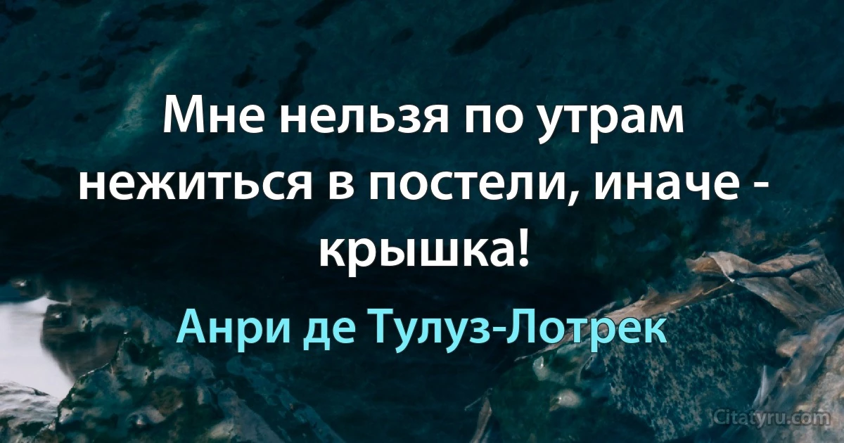 Мне нельзя по утрам нежиться в постели, иначе - крышка! (Анри де Тулуз-Лотрек)