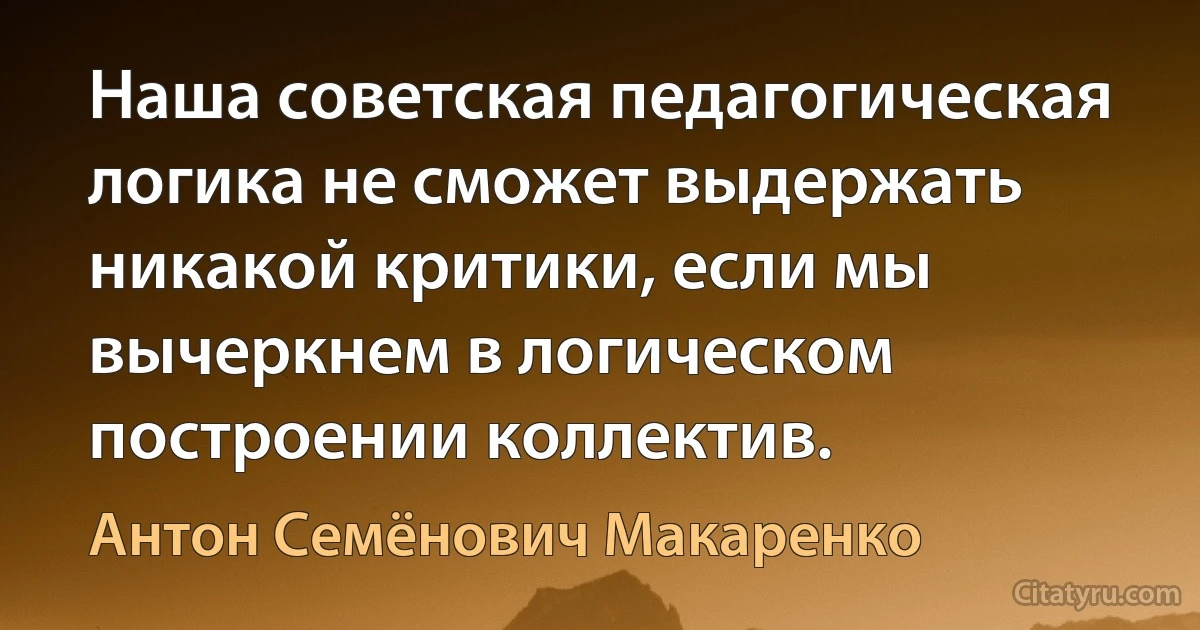 Наша советская педагогическая логика не сможет выдержать никакой критики, если мы вычеркнем в логическом построении коллектив. (Антон Семёнович Макаренко)