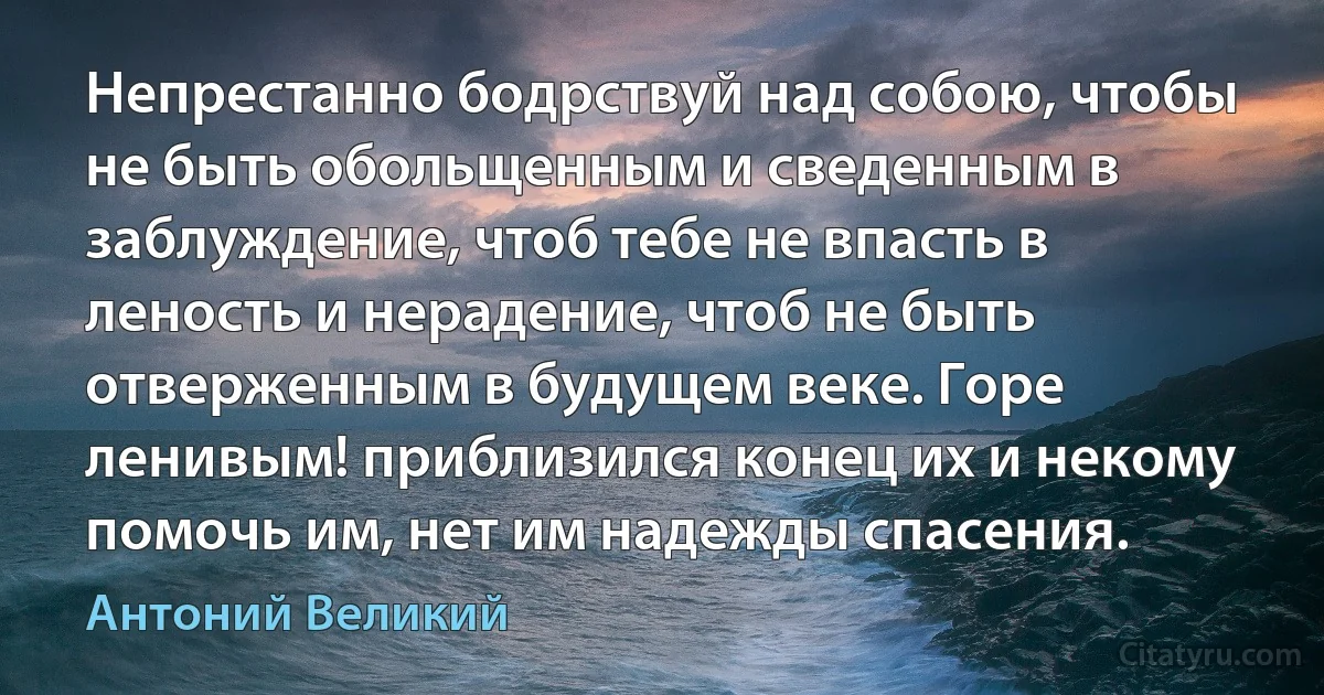 Непрестанно бодрствуй над собою, чтобы не быть обольщенным и сведенным в заблуждение, чтоб тебе не впасть в леность и нерадение, чтоб не быть отверженным в будущем веке. Горе ленивым! приблизился конец их и некому помочь им, нет им надежды спасения. (Антоний Великий)