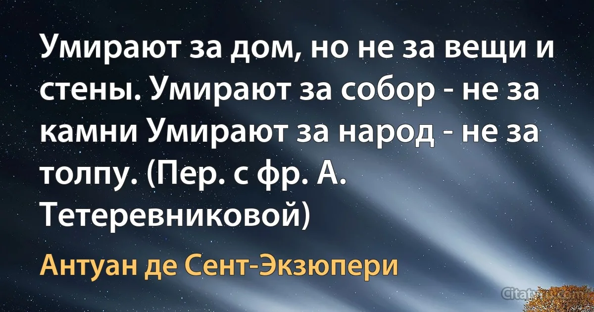 Умирают за дом, но не за вещи и стены. Умирают за собор - не за камни Умирают за народ - не за толпу. (Пер. с фр. А. Тетеревниковой) (Антуан де Сент-Экзюпери)