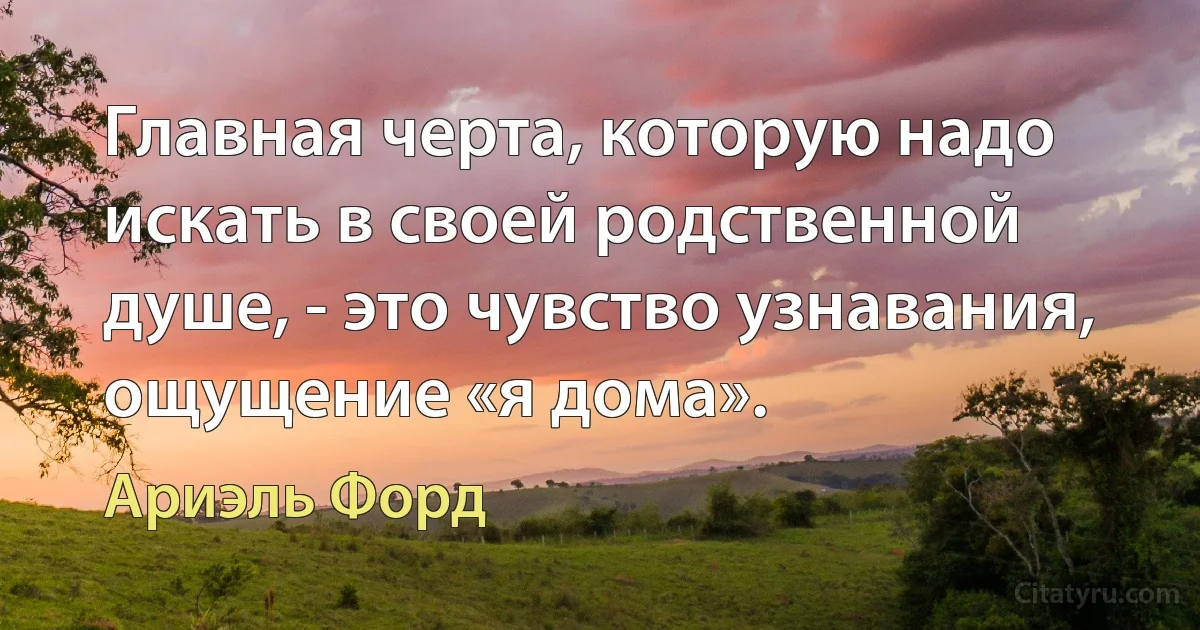 Главная черта, которую надо искать в своей родственной душе, - это чувство узнавания, ощущение «я дома». (Ариэль Форд)