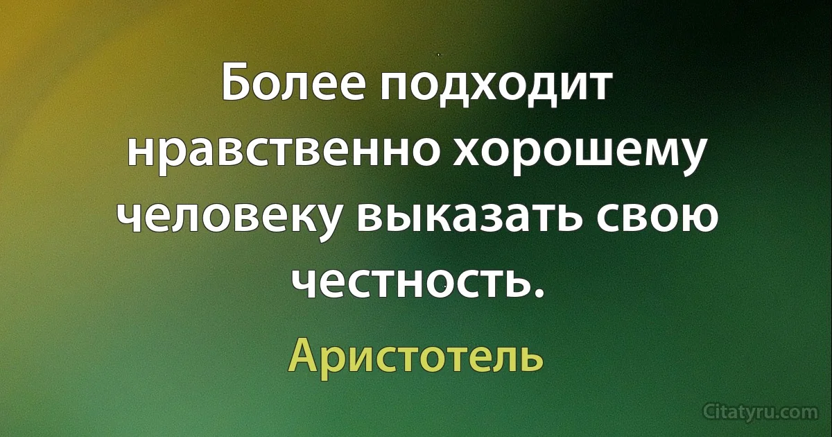 Более подходит нравственно хорошему человеку выказать свою честность. (Аристотель)