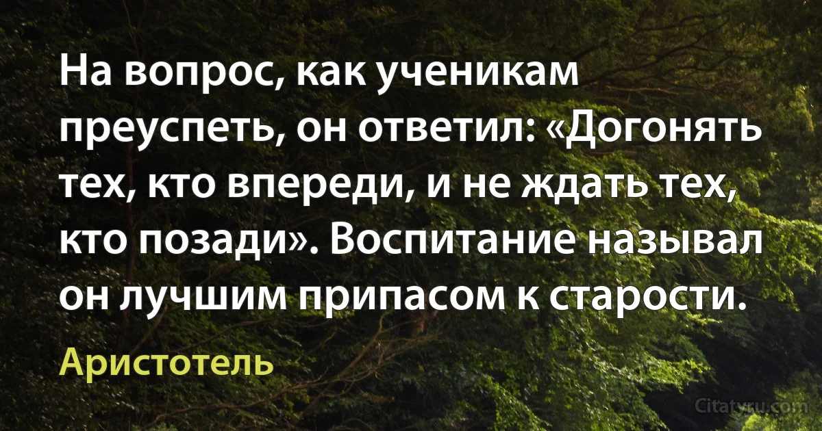 На вопрос, как ученикам преуспеть, он ответил: «Догонять тех, кто впереди, и не ждать тех, кто позади». Воспитание называл он лучшим припасом к старости. (Аристотель)