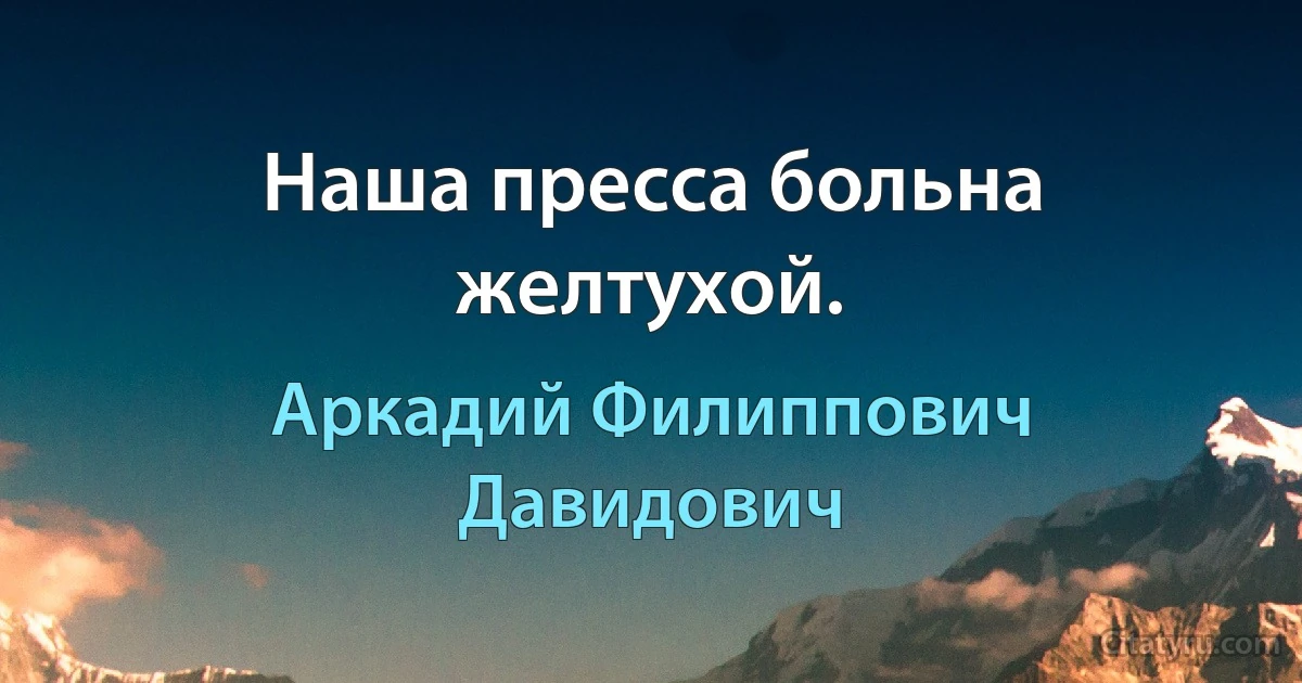 Наша пресса больна желтухой. (Аркадий Филиппович Давидович)