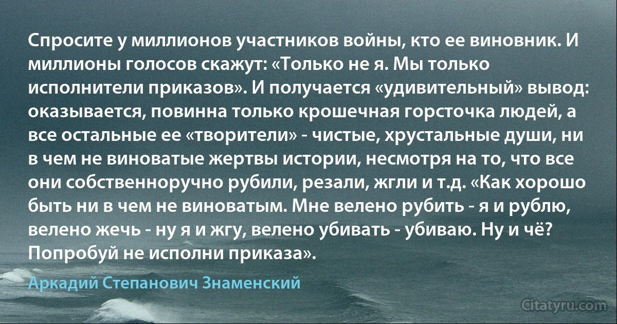 Спросите у миллионов участников войны, кто ее виновник. И миллионы голосов скажут: «Только не я. Мы только исполнители приказов». И получается «удивительный» вывод: оказывается, повинна только крошечная горсточка людей, а все остальные ее «творители» - чистые, хрустальные души, ни в чем не виноватые жертвы истории, несмотря на то, что все они собственноручно рубили, резали, жгли и т.д. «Как хорошо быть ни в чем не виноватым. Мне велено рубить - я и рублю, велено жечь - ну я и жгу, велено убивать - убиваю. Ну и чё? Попробуй не исполни приказа». (Аркадий Степанович Знаменский)