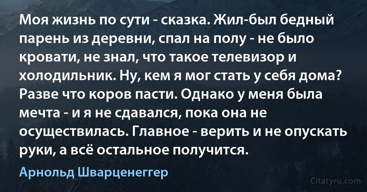 Моя жизнь по сути - сказка. Жил-был бедный парень из деревни, спал на полу - не было кровати, не знал, что такое телевизор и холодильник. Ну, кем я мог стать у себя дома? Разве что коров пасти. Однако у меня была мечта - и я не сдавался, пока она не осуществилась. Главное - верить и не опускать руки, а всё остальное получится. (Арнольд Шварценеггер)