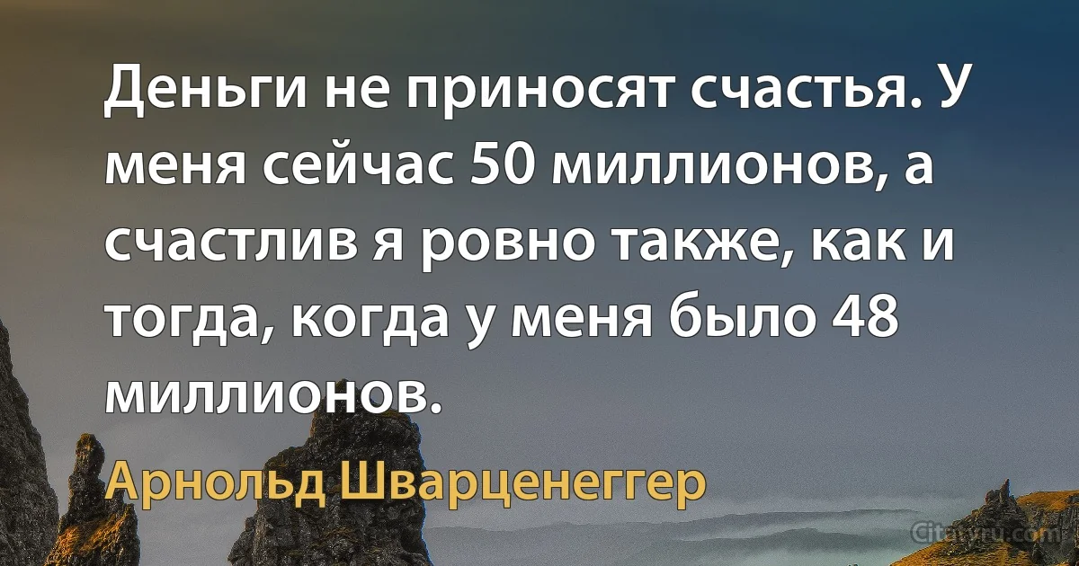 Деньги не приносят счастья. У меня сейчас 50 миллионов, а счастлив я ровно также, как и тогда, когда у меня было 48 миллионов. (Арнольд Шварценеггер)