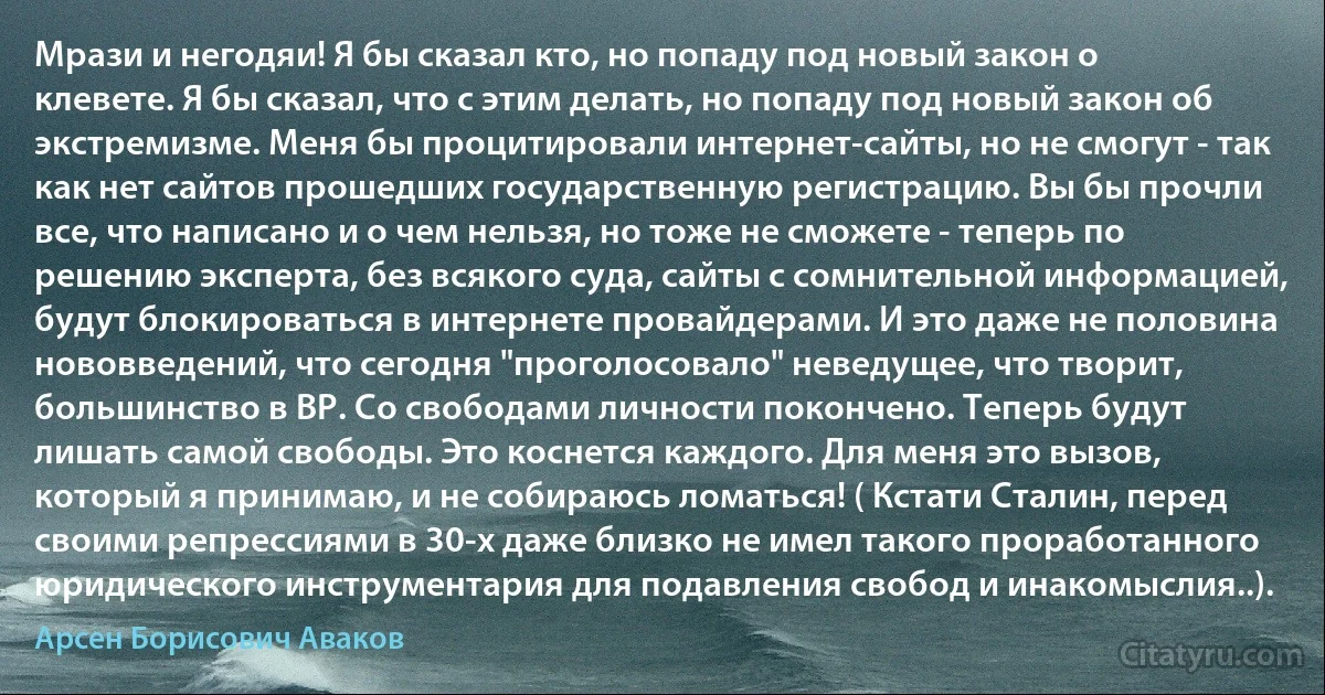 Мрази и негодяи! Я бы сказал кто, но попаду под новый закон о клевете. Я бы сказал, что с этим делать, но попаду под новый закон об экстремизме. Меня бы процитировали интернет-сайты, но не смогут - так как нет сайтов прошедших государственную регистрацию. Вы бы прочли все, что написано и о чем нельзя, но тоже не сможете - теперь по решению эксперта, без всякого суда, сайты с сомнительной информацией, будут блокироваться в интернете провайдерами. И это даже не половина нововведений, что сегодня "проголосовало" неведущее, что творит, большинство в ВР. Со свободами личности покончено. Теперь будут лишать самой свободы. Это коснется каждого. Для меня это вызов, который я принимаю, и не собираюсь ломаться! ( Кстати Сталин, перед своими репрессиями в 30-х даже близко не имел такого проработанного юридического инструментария для подавления свобод и инакомыслия..). (Арсен Борисович Аваков)