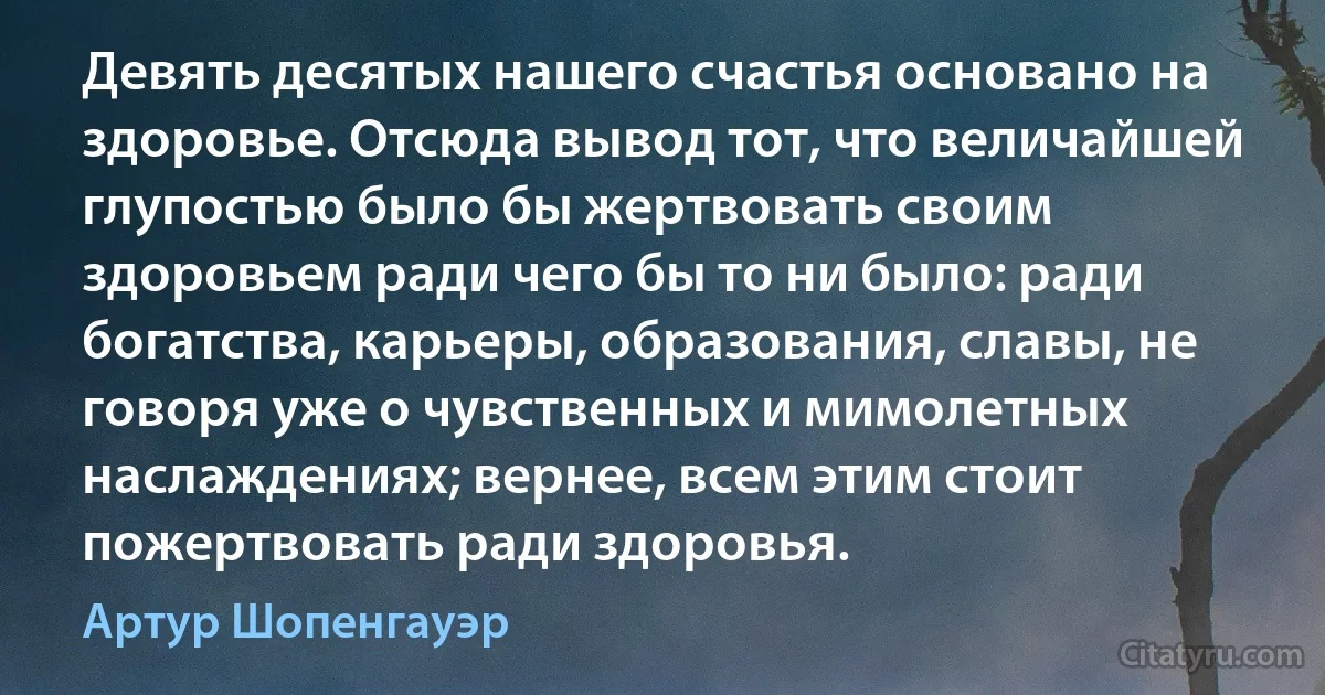 Девять десятых нашего счастья основано на здоровье. Отсюда вывод тот, что величайшей глупостью было бы жертвовать своим здоровьем ради чего бы то ни было: ради богатства, карьеры, образования, славы, не говоря уже о чувственных и мимолетных наслаждениях; вернее, всем этим стоит пожертвовать ради здоровья. (Артур Шопенгауэр)