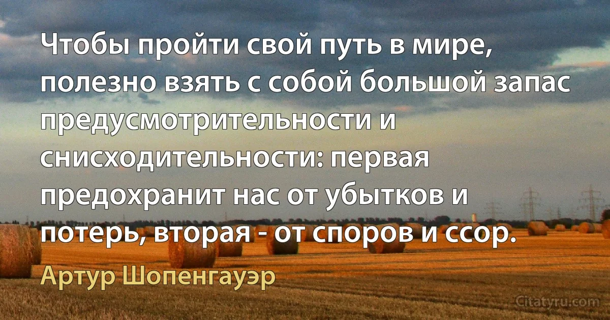 Чтобы пройти свой путь в мире, полезно взять с собой большой запас предусмотрительности и снисходительности: первая предохранит нас от убытков и потерь, вторая - от споров и ссор. (Артур Шопенгауэр)