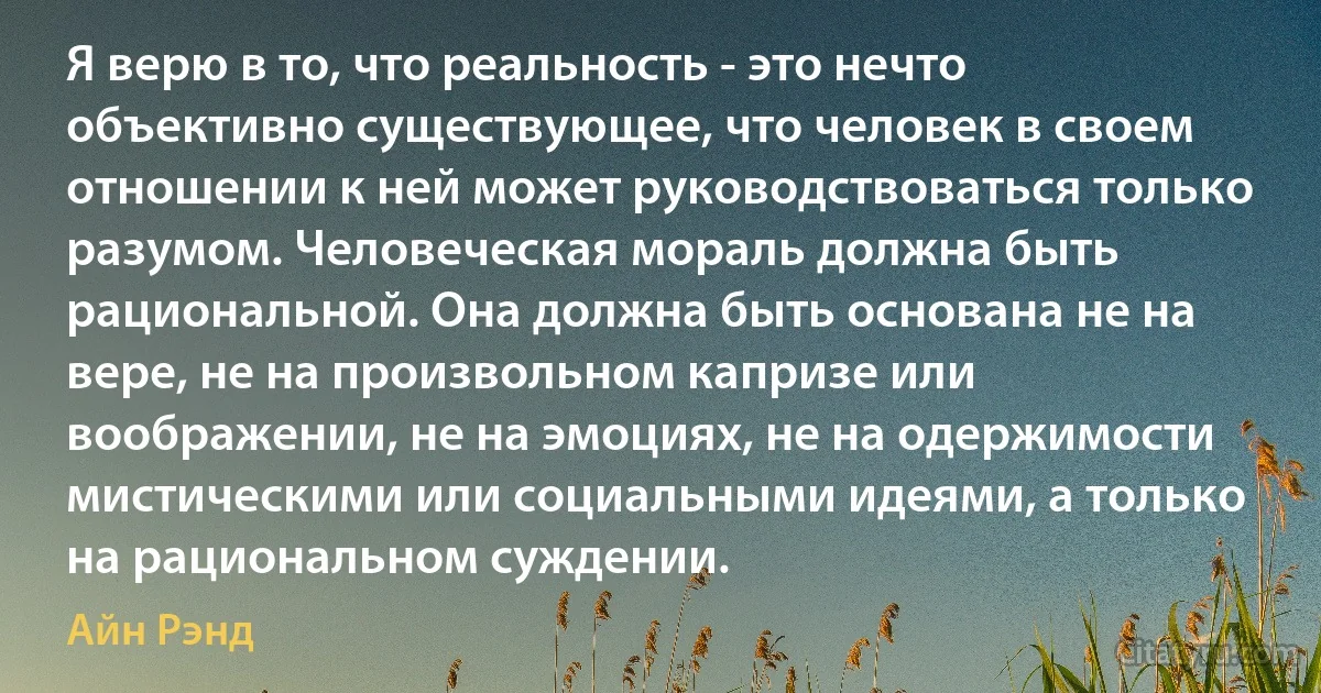 Я верю в то, что реальность - это нечто объективно существующее, что человек в своем отношении к ней может руководствоваться только разумом. Человеческая мораль должна быть рациональной. Она должна быть основана не на вере, не на произвольном капризе или воображении, не на эмоциях, не на одержимости мистическими или социальными идеями, а только на рациональном суждении. (Айн Рэнд)