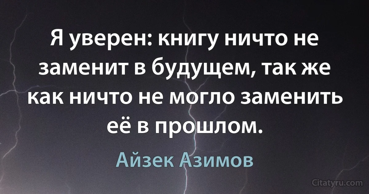 Я уверен: книгу ничто не заменит в будущем, так же как ничто не могло заменить её в прошлом. (Айзек Азимов)