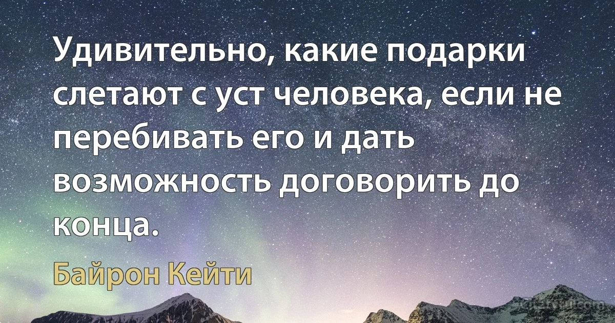 Удивительно, какие подарки слетают с уст человека, если не перебивать его и дать возможность договорить до конца. (Байрон Кейти)