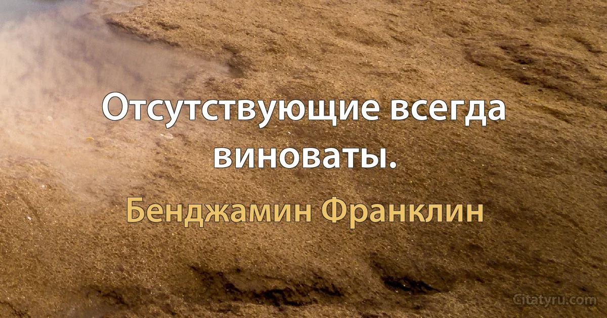 Отсутствующие всегда виноваты. (Бенджамин Франклин)