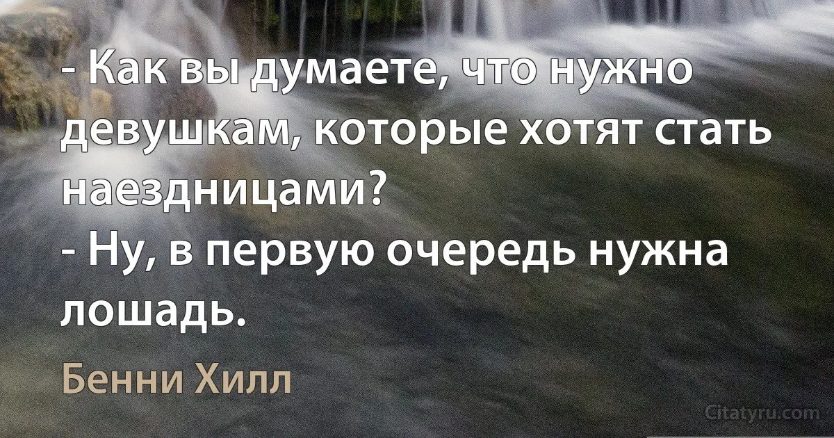 - Как вы думаете, что нужно девушкам, которые хотят стать наездницами?
- Ну, в первую очередь нужна лошадь. (Бенни Хилл)