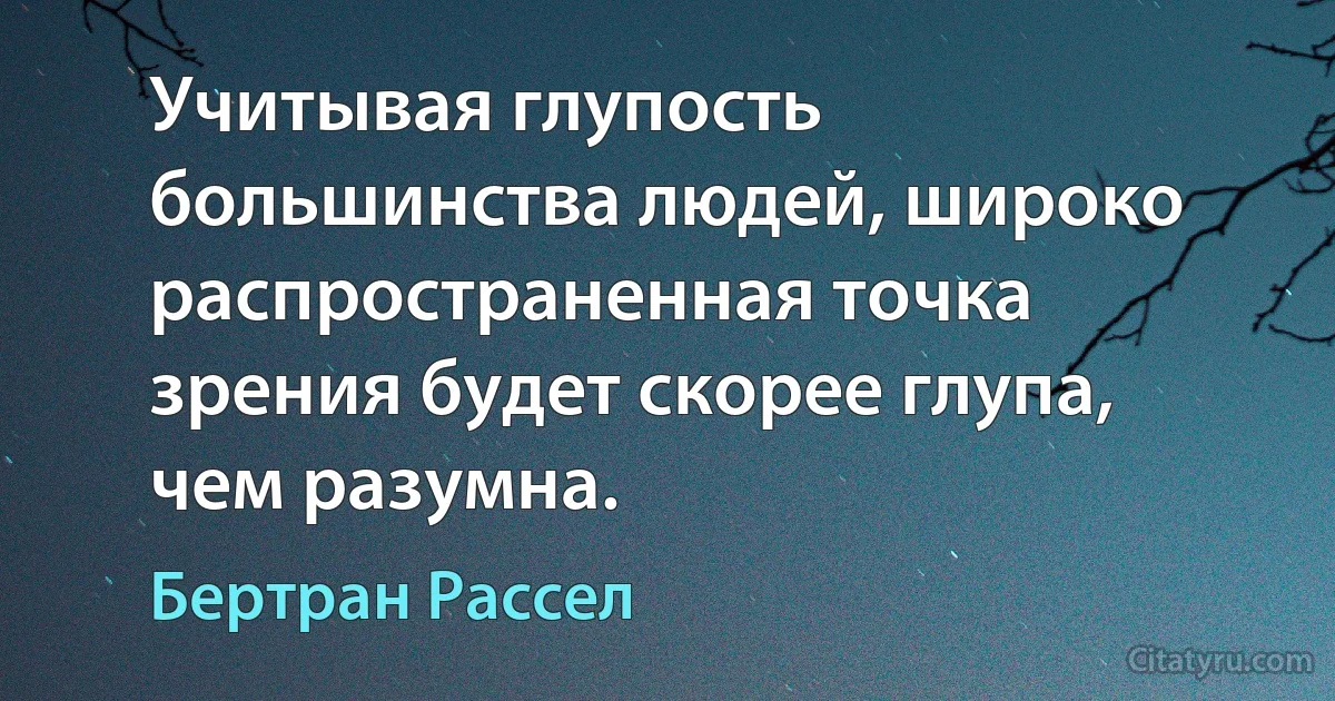 Учитывая глупость большинства людей, широко распространенная точка зрения будет скорее глупа, чем разумна. (Бертран Рассел)