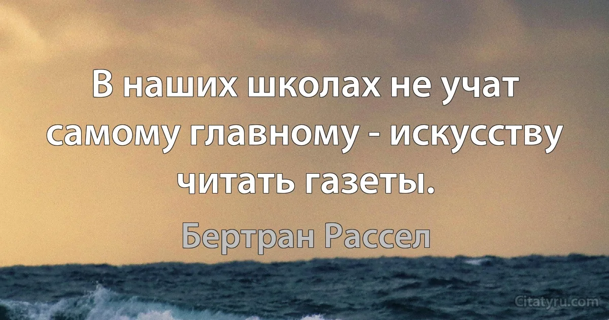 В наших школах не учат самому главному - искусству читать газеты. (Бертран Рассел)