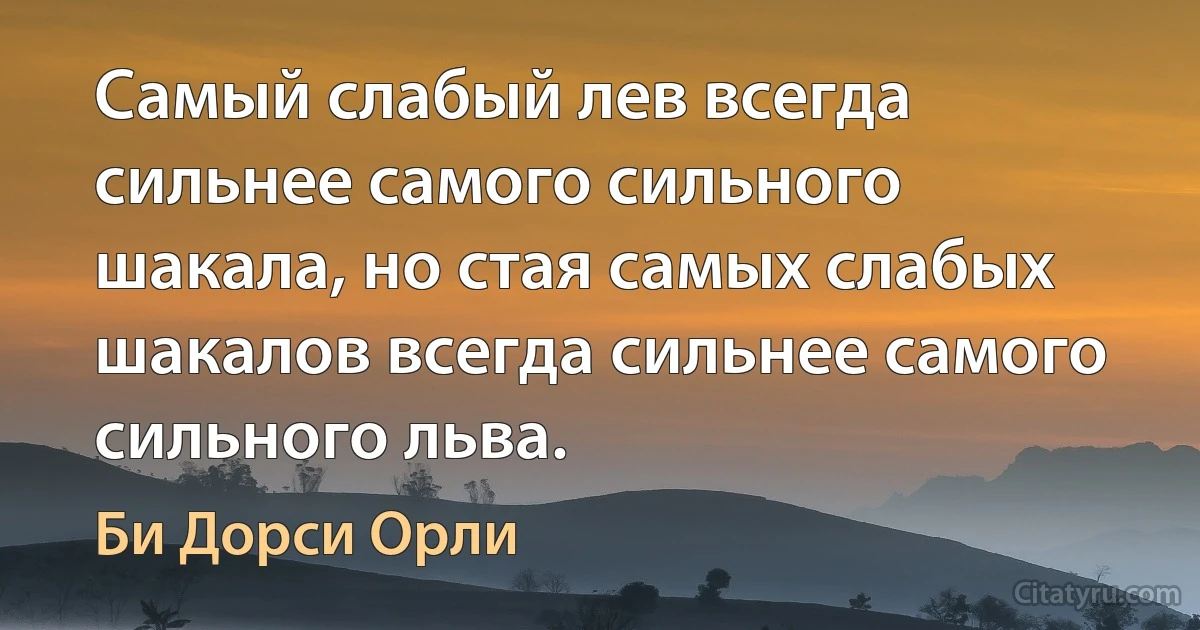 Самый слабый лев всегда сильнее самого сильного шакала, но стая самых слабых шакалов всегда сильнее самого сильного льва. (Би Дорси Орли)