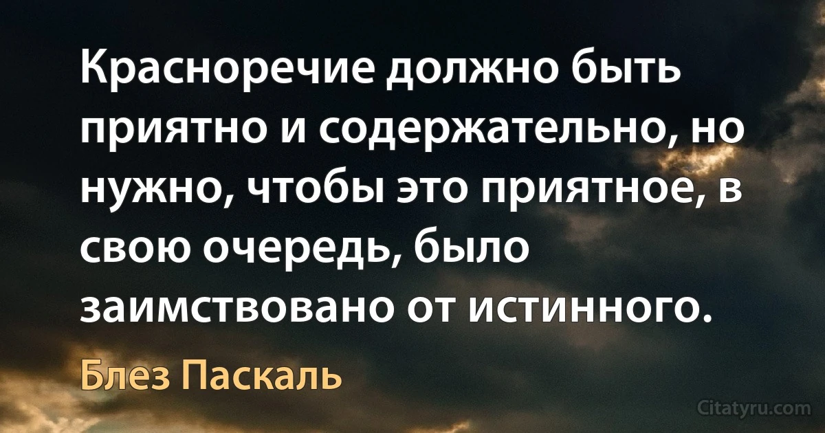 Красноречие должно быть приятно и содержательно, но нужно, чтобы это приятное, в свою очередь, было заимствовано от истинного. (Блез Паскаль)