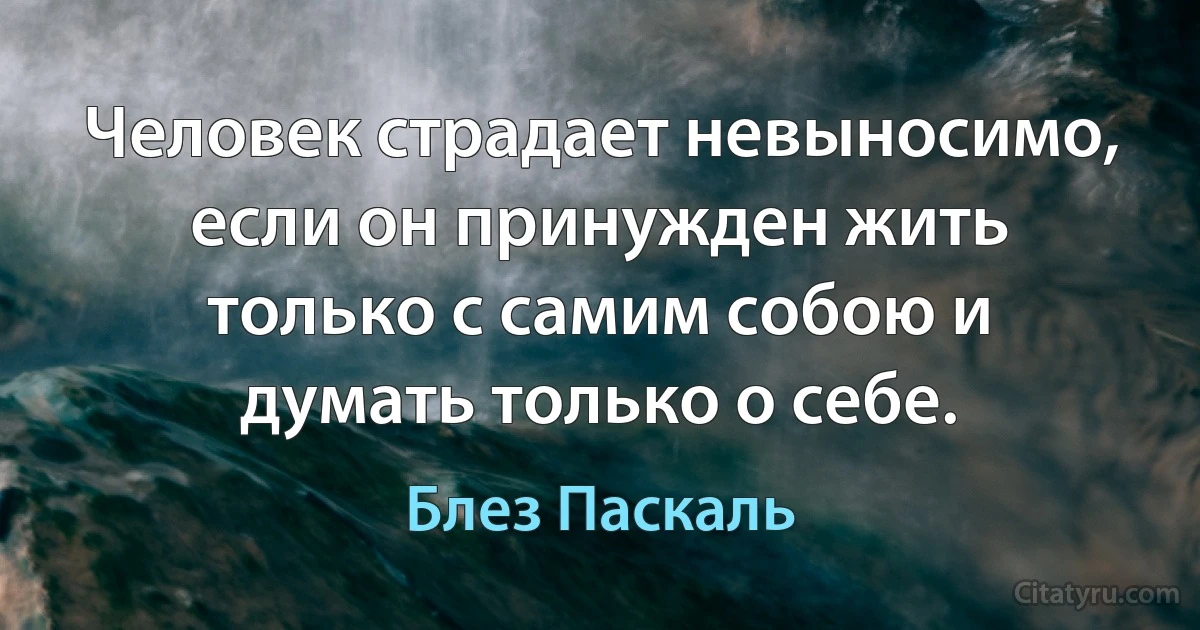 Человек страдает невыносимо, если он принужден жить только с самим собою и думать только о себе. (Блез Паскаль)