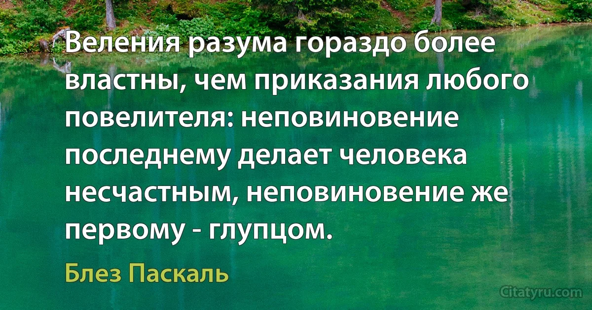 Веления разума гораздо более властны, чем приказания любого повелителя: неповиновение последнему делает человека несчастным, неповиновение же первому - глупцом. (Блез Паскаль)