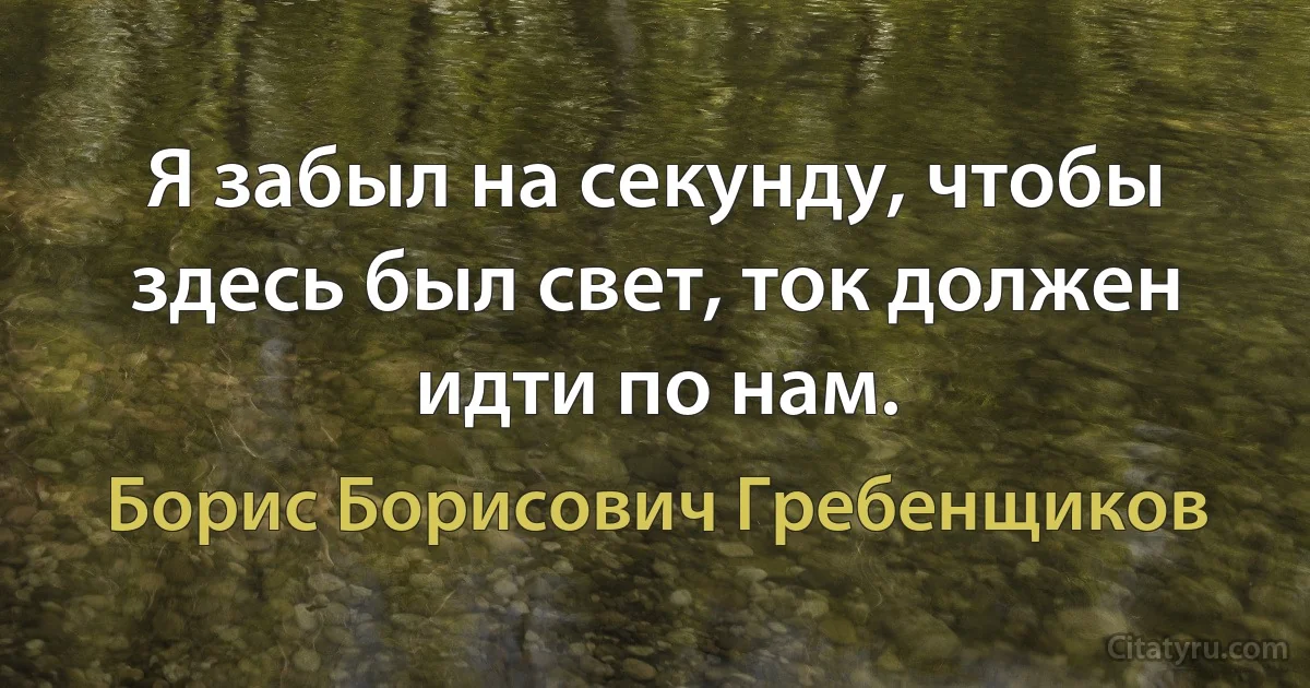 Я забыл на секунду, чтобы здесь был свет, ток должен идти по нам. (Борис Борисович Гребенщиков)