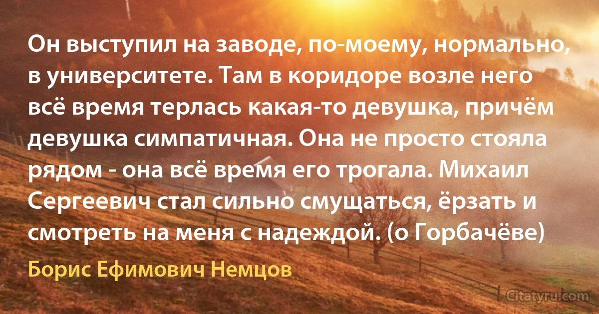 Он выступил на заводе, по-моему, нормально, в университете. Там в коридоре возле него всё время терлась какая-то девушка, причём девушка симпатичная. Она не просто стояла рядом - она всё время его трогала. Михаил Сергеевич стал сильно смущаться, ёрзать и смотреть на меня с надеждой. (о Горбачёве) (Борис Ефимович Немцов)