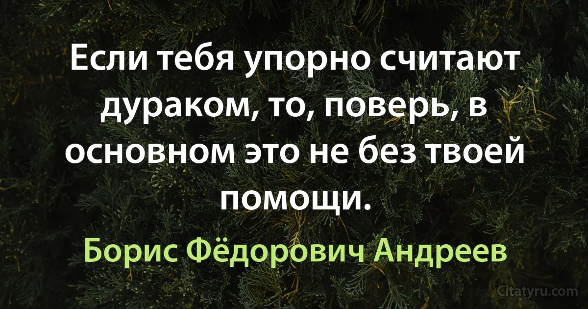 Если тебя упорно считают дураком, то, поверь, в основном это не без твоей помощи. (Борис Фёдорович Андреев)