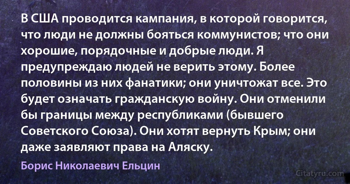 В США проводится кампания, в которой говорится, что люди не должны бояться коммунистов; что они хорошие, порядочные и добрые люди. Я предупреждаю людей не верить этому. Более половины из них фанатики; они уничтожат все. Это будет означать гражданскую войну. Они отменили бы границы между республиками (бывшего Советского Союза). Они хотят вернуть Крым; они даже заявляют права на Аляску. (Борис Николаевич Ельцин)