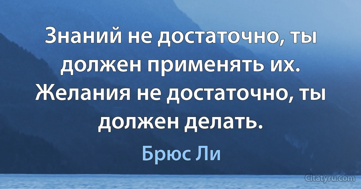 Знаний не достаточно, ты должен применять их. Желания не достаточно, ты должен делать. (Брюс Ли)