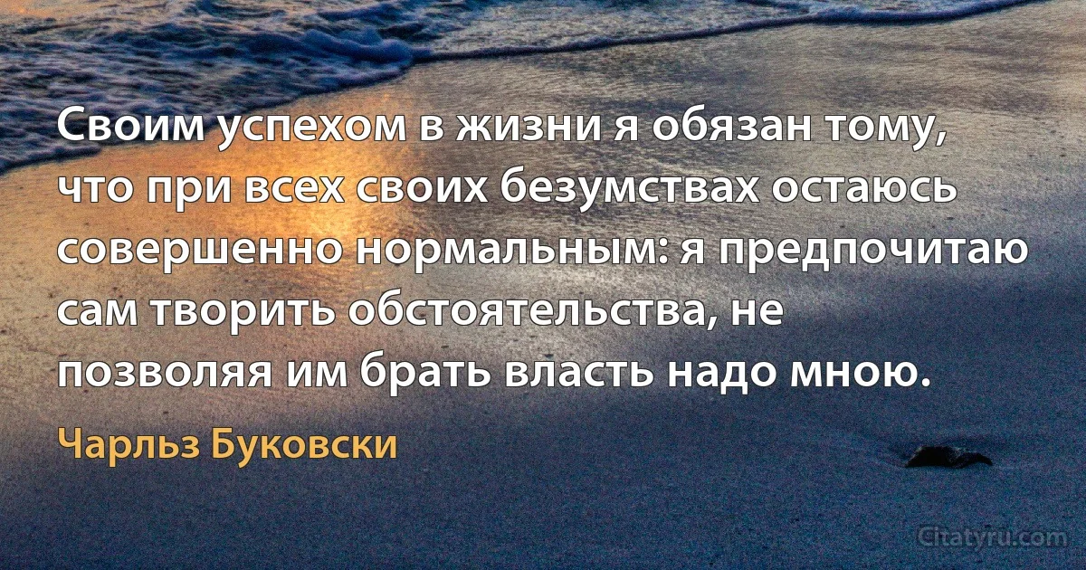 Своим успехом в жизни я обязан тому, что при всех своих безумствах остаюсь совершенно нормальным: я предпочитаю сам творить обстоятельства, не позволяя им брать власть надо мною. (Чарльз Буковски)