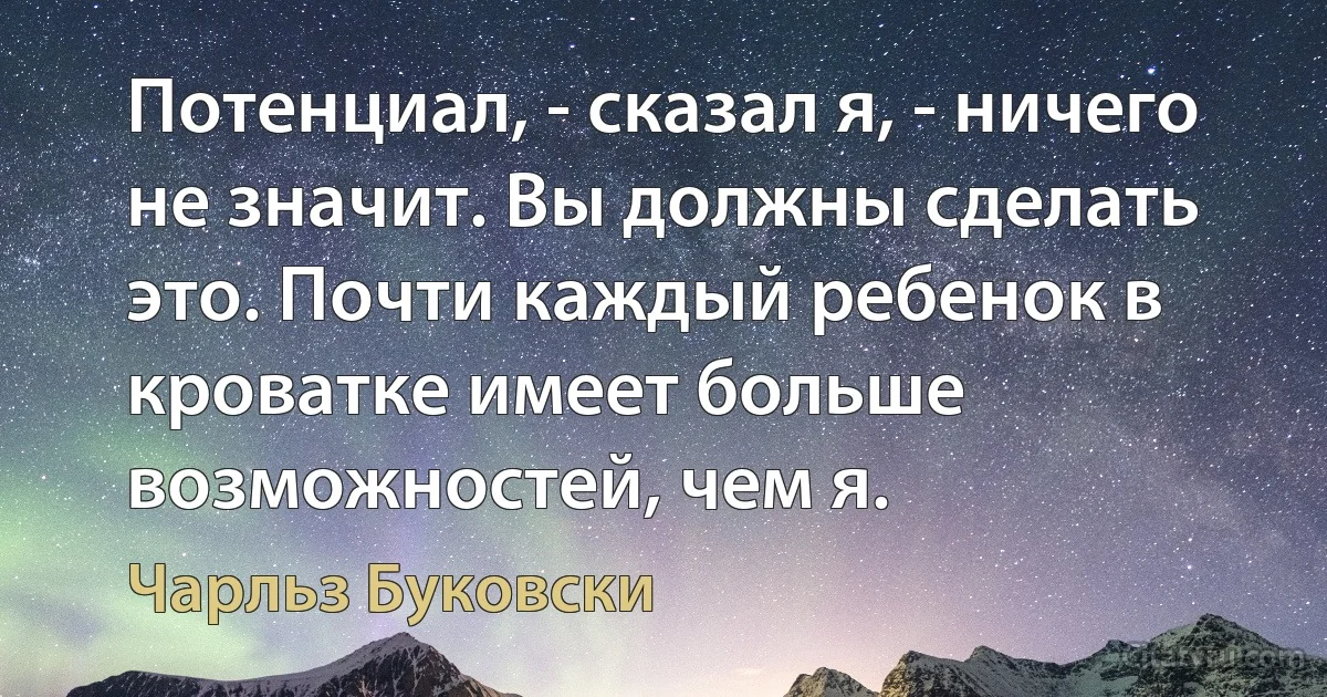 Потенциал, - сказал я, - ничего не значит. Вы должны сделать это. Почти каждый ребенок в кроватке имеет больше возможностей, чем я. (Чарльз Буковски)