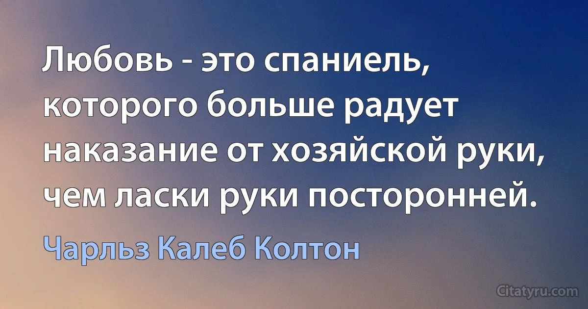 Любовь - это спаниель, которого больше радует наказание от хозяйской руки, чем ласки руки посторонней. (Чарльз Калеб Колтон)