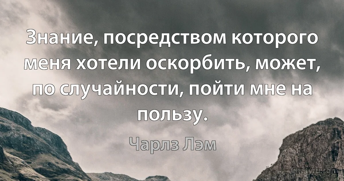 Знание, посредством которого меня хотели оскорбить, может, по случайности, пойти мне на пользу. (Чарлз Лэм)