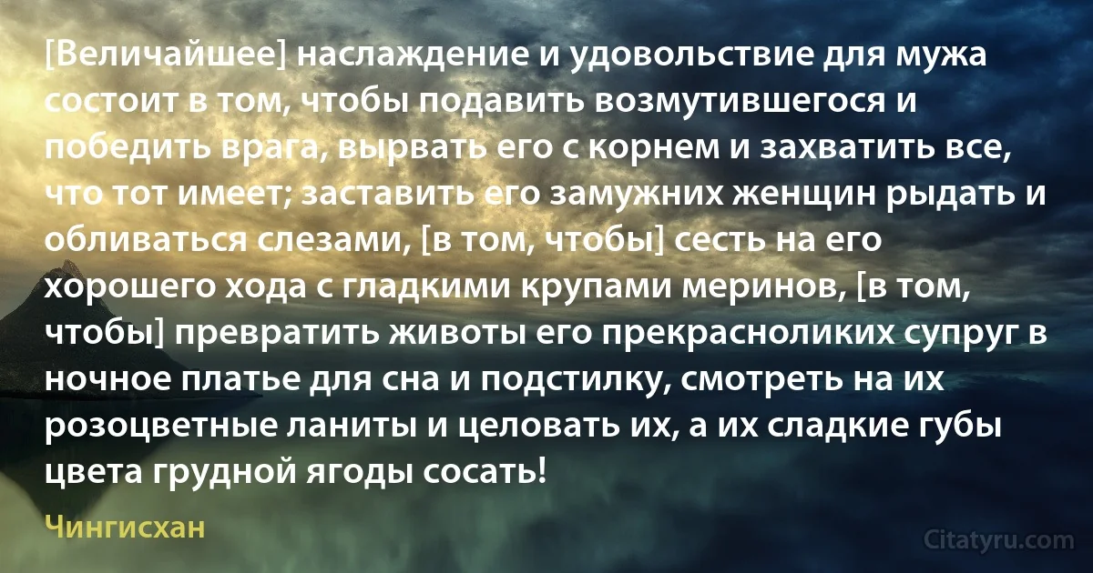 [Величайшее] наслаждение и удовольствие для мужа состоит в том, чтобы подавить возмутившегося и победить врага, вырвать его с корнем и захватить все, что тот имеет; заставить его замужних женщин рыдать и обливаться слезами, [в том, чтобы] сесть на его хорошего хода с гладкими крупами меринов, [в том, чтобы] превратить животы его прекрасноликих супруг в ночное платье для сна и подстилку, смотреть на их розоцветные ланиты и целовать их, а их сладкие губы цвета грудной ягоды сосать! (Чингисхан)