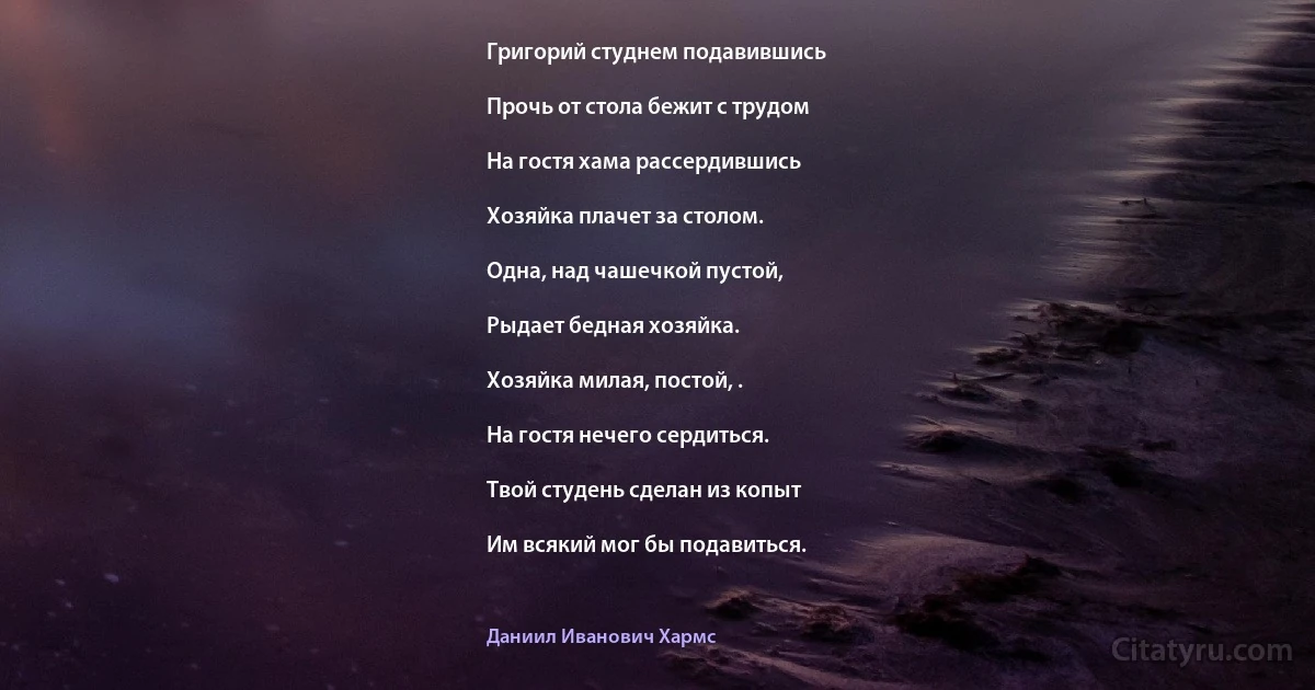 Григорий студнем подавившись

Прочь от стола бежит с трудом

На гостя хама рассердившись

Хозяйка плачет за столом.

Одна, над чашечкой пустой,

Рыдает бедная хозяйка.

Хозяйка милая, постой, .

На гостя нечего сердиться.

Твой студень сделан из копыт

Им всякий мог бы подавиться. (Даниил Иванович Хармс)