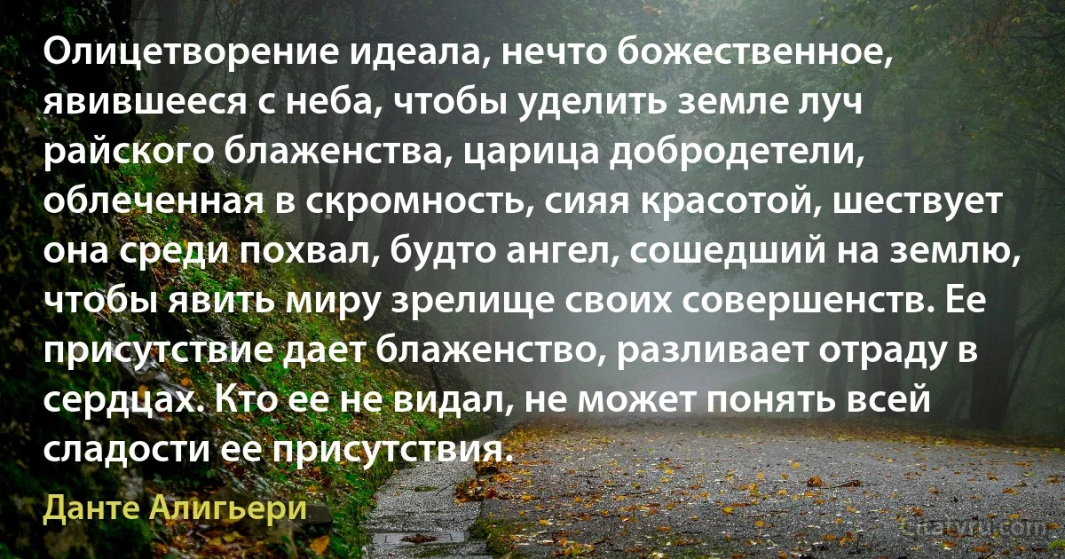 Олицетворение идеала, нечто божественное, явившееся с неба, чтобы уделить земле луч райского блаженства, царица добродетели, облеченная в скромность, сияя красотой, шествует она среди похвал, будто ангел, сошедший на землю, чтобы явить миру зрелище своих совершенств. Ее присутствие дает блаженство, разливает отраду в сердцах. Кто ее не видал, не может понять всей сладости ее присутствия. (Данте Алигьери)