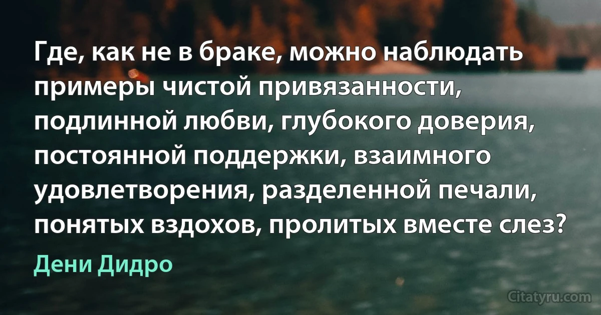 Где, как не в браке, можно наблюдать примеры чистой привязанности, подлинной любви, глубокого доверия, постоянной поддержки, взаимного удовлетворения, разделенной печали, понятых вздохов, пролитых вместе слез? (Дени Дидро)