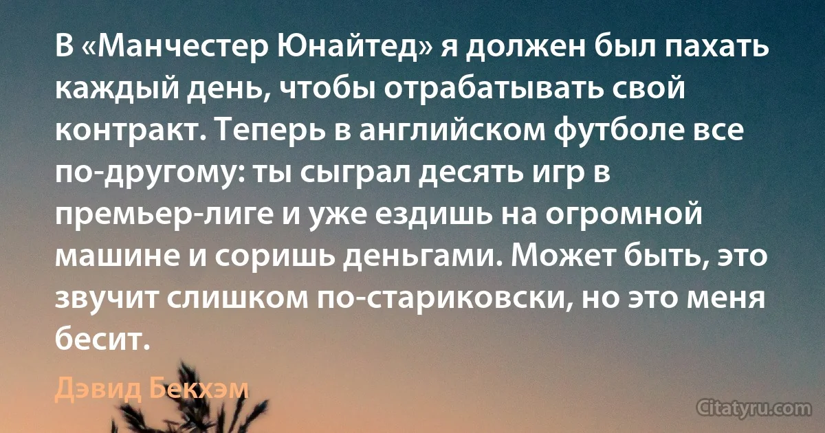 В «Манчестер Юнайтед» я должен был пахать каждый день, чтобы отрабатывать свой контракт. Теперь в английском футболе все по-другому: ты сыграл десять игр в премьер-лиге и уже ездишь на огромной машине и соришь деньгами. Может быть, это звучит слишком по-стариковски, но это меня бесит. (Дэвид Бекхэм)