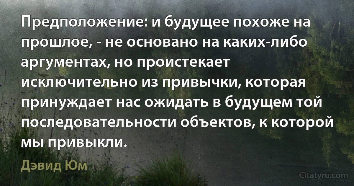 Предположение: и будущее похоже на прошлое, - не основано на каких-либо аргументах, но проистекает исключительно из привычки, которая принуждает нас ожидать в будущем той последовательности объектов, к которой мы привыкли. (Дэвид Юм)