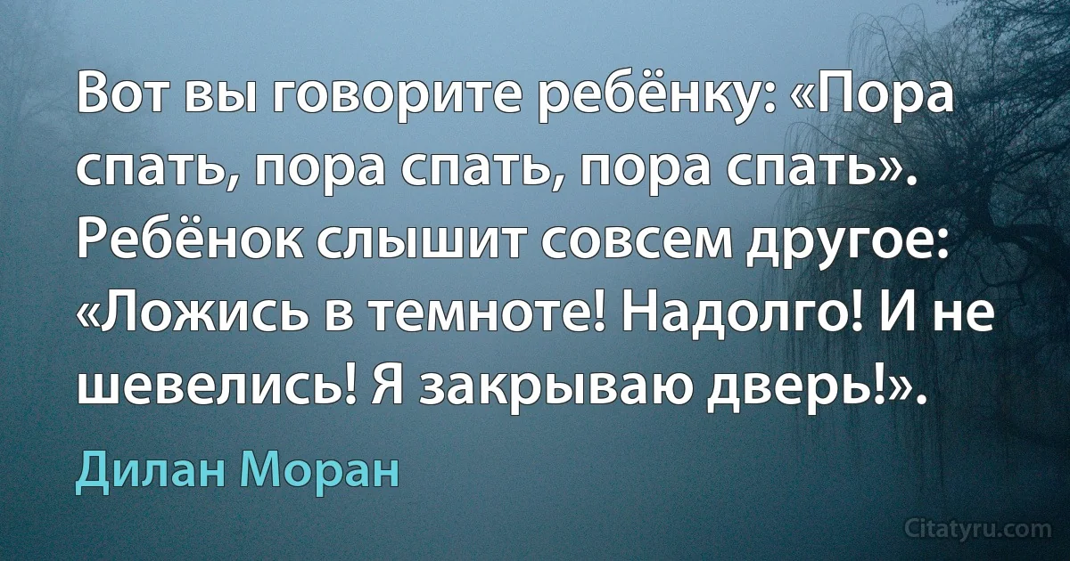 Вот вы говорите ребёнку: «Пора спать, пора спать, пора спать». Ребёнок слышит совсем другое: «Ложись в темноте! Надолго! И не шевелись! Я закрываю дверь!». (Дилан Моран)