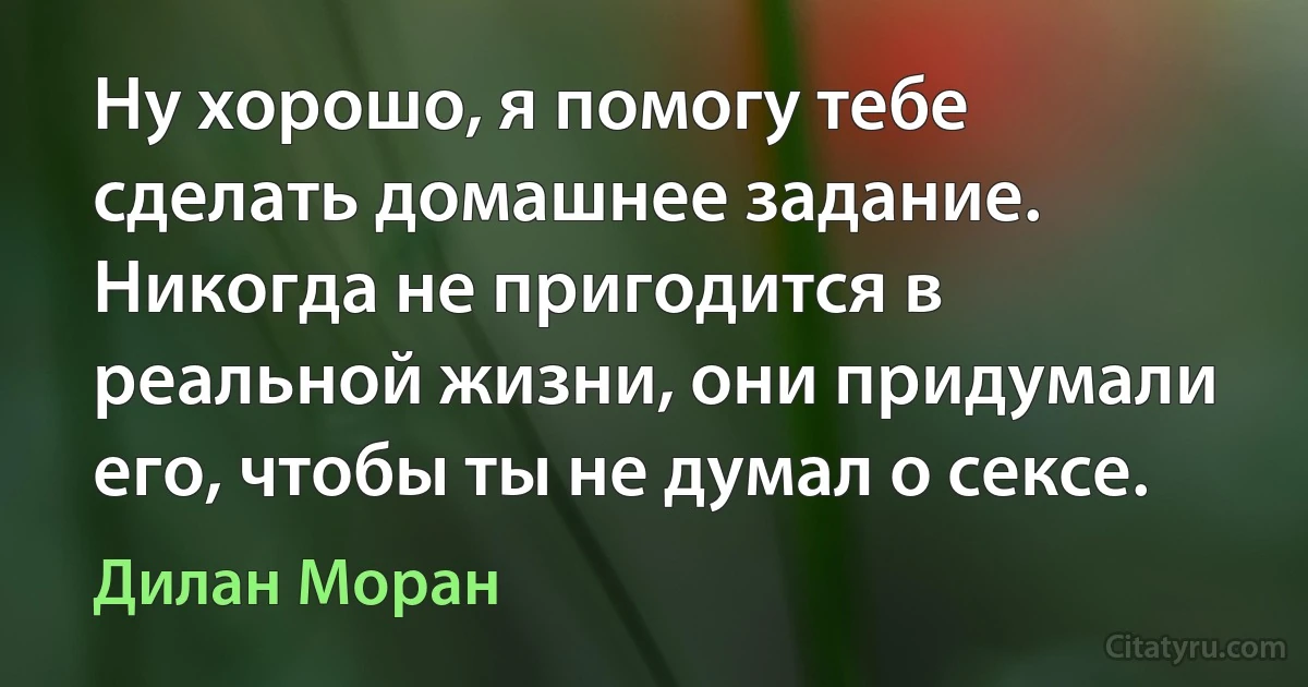 Ну хорошо, я помогу тебе сделать домашнее задание. Никогда не пригодится в реальной жизни, они придумали его, чтобы ты не думал о сексе. (Дилан Моран)