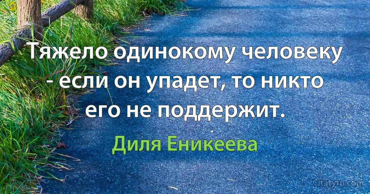 Тяжело одинокому человеку - если он упадет, то никто его не поддержит. (Диля Еникеева)